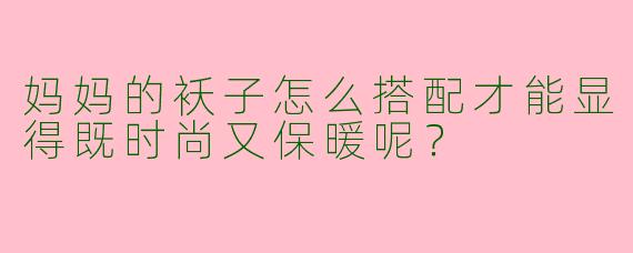妈妈的袄子怎么搭配才能显得既时尚又保暖呢？