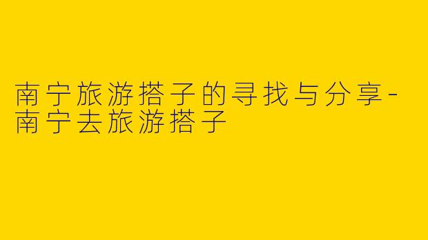 南宁旅游搭子的寻找与分享-南宁去旅游搭子