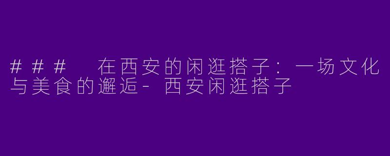 ### 在西安的闲逛搭子：一场文化与美食的邂逅-西安闲逛搭子