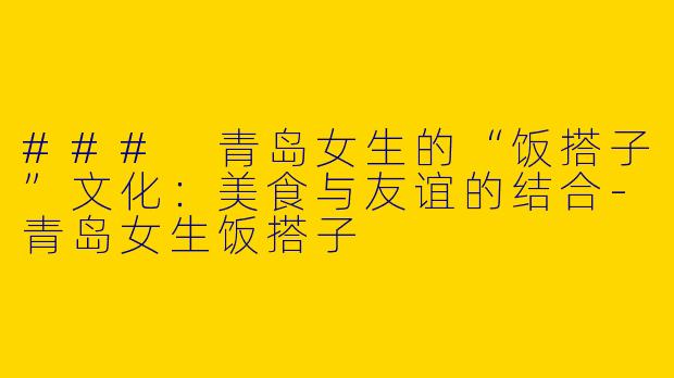 ### 青岛女生的“饭搭子”文化：美食与友谊的结合-青岛女生饭搭子