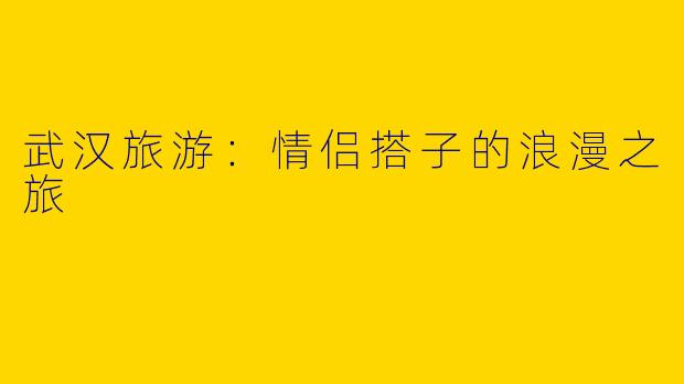 武汉旅游:情侣搭子的浪漫之旅