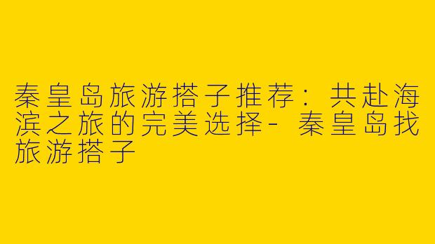 秦皇岛旅游搭子推荐：共赴海滨之旅的完美选择-秦皇岛找旅游搭子