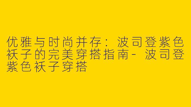 优雅与时尚并存：波司登紫色袄子的完美穿搭指南-波司登紫色袄子穿搭