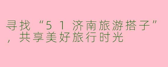 寻找“51济南旅游搭子”，共享美好旅行时光