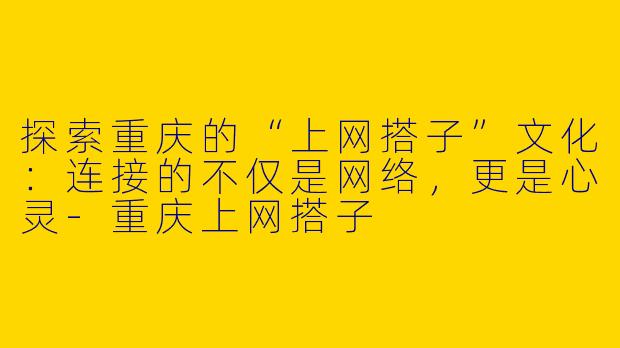 探索重庆的“上网搭子”文化：连接的不仅是网络，更是心灵-重庆上网搭子