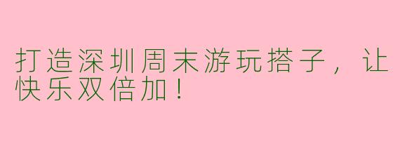 打造深圳周末游玩搭子，让快乐双倍加！