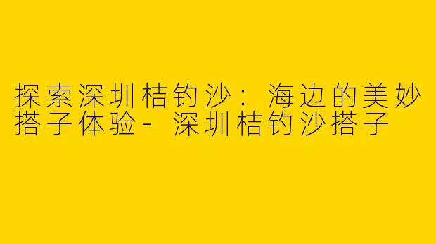 探索深圳桔钓沙：海边的美妙搭子体验-深圳桔钓沙搭子