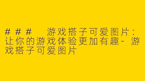 ### 游戏搭子可爱图片:让你的游戏体验更加有趣