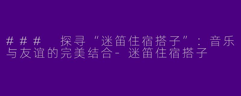 ### 探寻“迷笛住宿搭子”：音乐与友谊的完美结合-迷笛住宿搭子