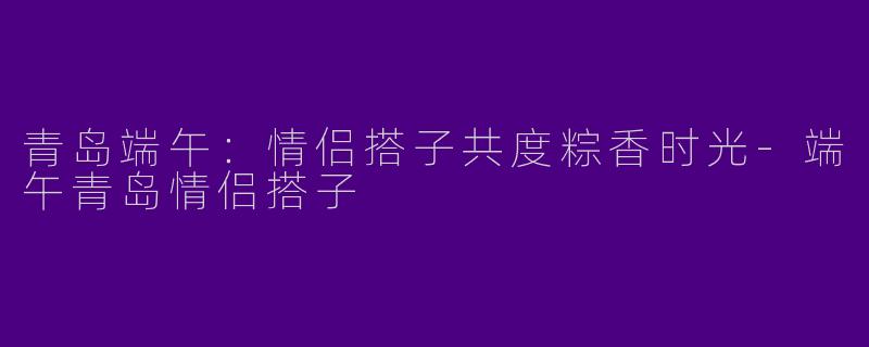 青岛端午：情侣搭子共度粽香时光
