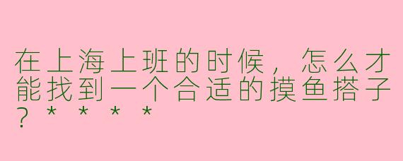 在上海上班的时候，怎么才能找到一个合适的摸鱼搭子？****