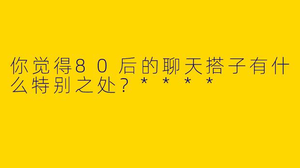 你觉得80后的聊天搭子有什么特别之处?****