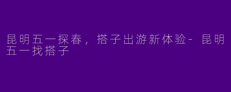 昆明五一探春，搭子出游新体验
