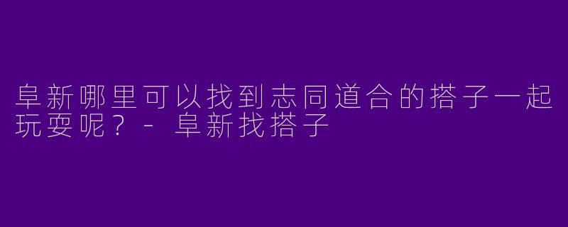 阜新哪里可以找到志同道合的搭子一起玩耍呢?