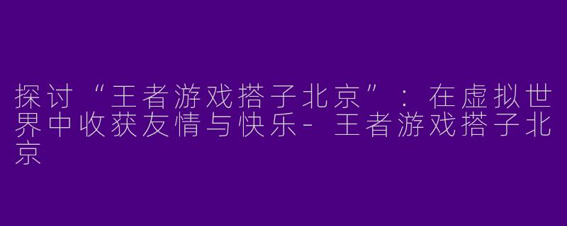 探讨“王者游戏搭子北京”：在虚拟世界中收获友情与快乐-王者游戏搭子北京