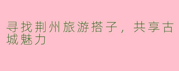 寻找荆州旅游搭子，共享古城魅力