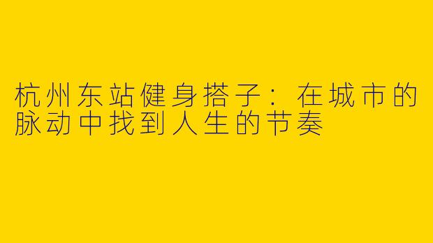 杭州东站健身搭子：在城市的脉动中找到人生的节奏
