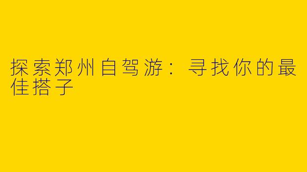 探索郑州自驾游：寻找你的最佳搭子