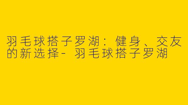羽毛球搭子罗湖：健身、交友的新选择