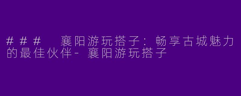 ### 襄阳游玩搭子：畅享古城魅力的最佳伙伴-襄阳游玩搭子