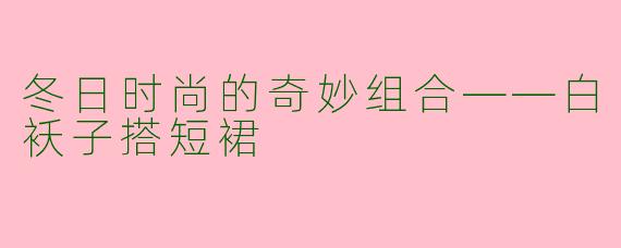 冬日时尚的奇妙组合——白袄子搭短裙