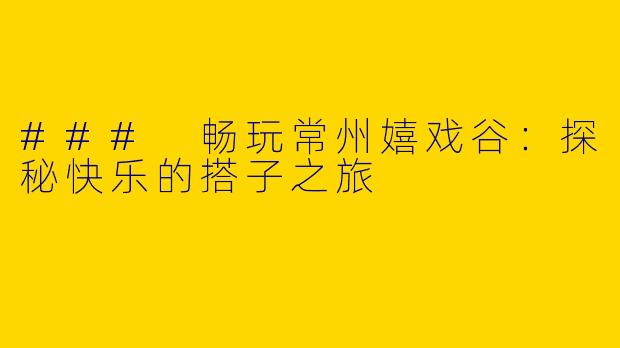 ### 畅玩常州嬉戏谷：探秘快乐的搭子之旅