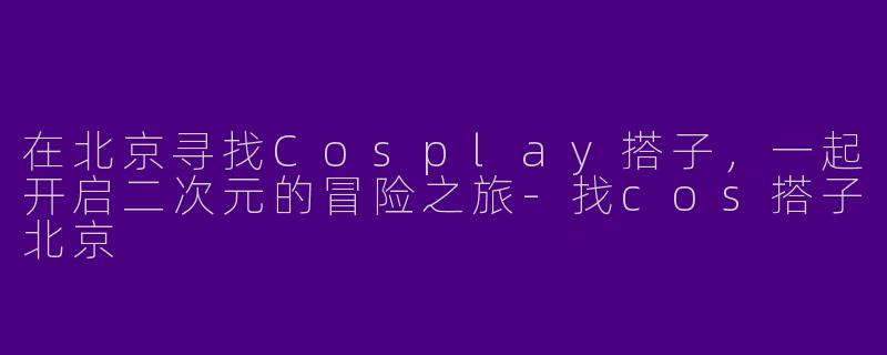 在北京寻找Cosplay搭子，一起开启二次元的冒险之旅-找cos搭子北京