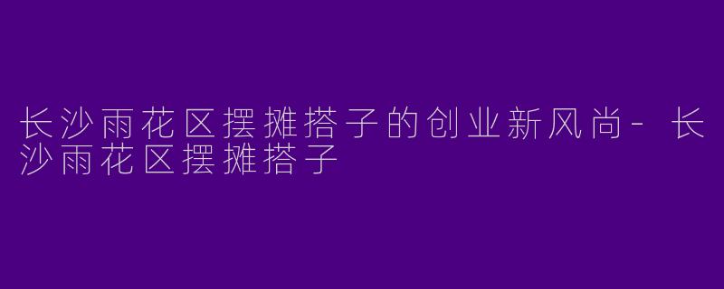 长沙雨花区摆摊搭子的创业新风尚-长沙雨花区摆摊搭子