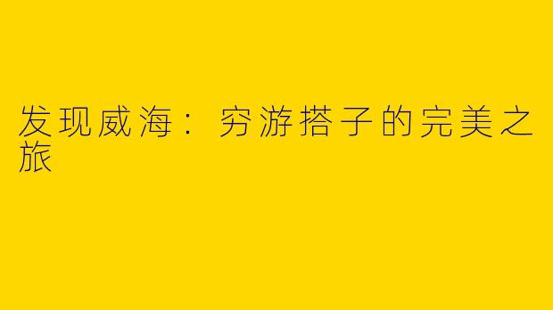 发现威海：穷游搭子的完美之旅