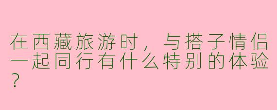 在西藏旅游时，与搭子情侣一起同行有什么特别的体验？