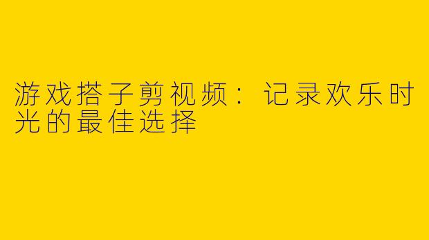 游戏搭子剪视频：记录欢乐时光的最佳选择