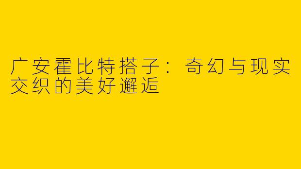 广安霍比特搭子：奇幻与现实交织的美好邂逅