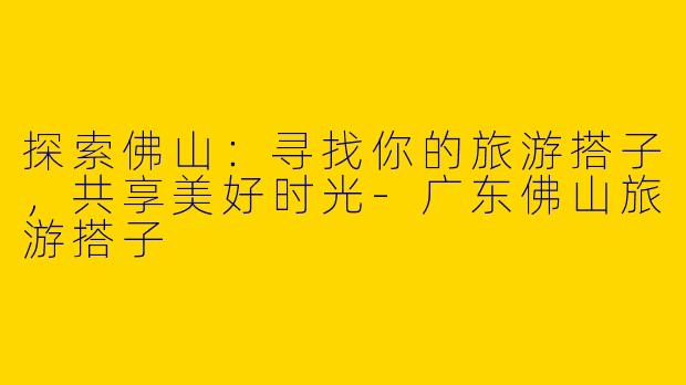 探索佛山：寻找你的旅游搭子，共享美好时光-广东佛山旅游搭子