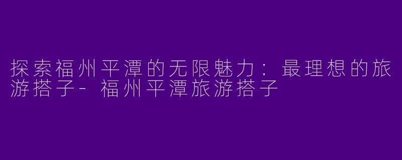 探索福州平潭的无限魅力：最理想的旅游搭子-福州平潭旅游搭子