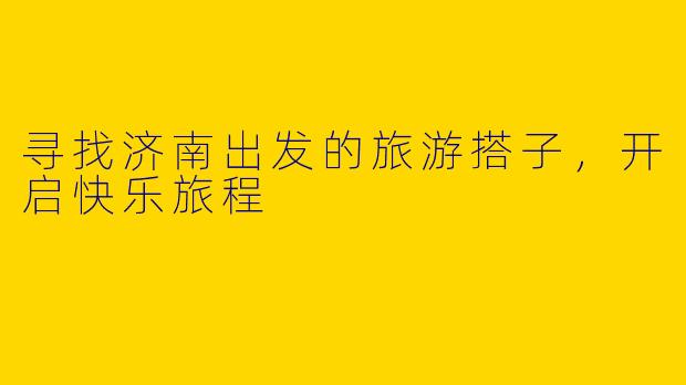 寻找济南出发的旅游搭子，开启快乐旅程