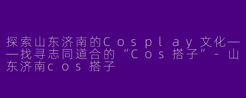 探索山东济南的Cosplay文化——找寻志同道合的“Cos搭子”-山东济南cos搭子