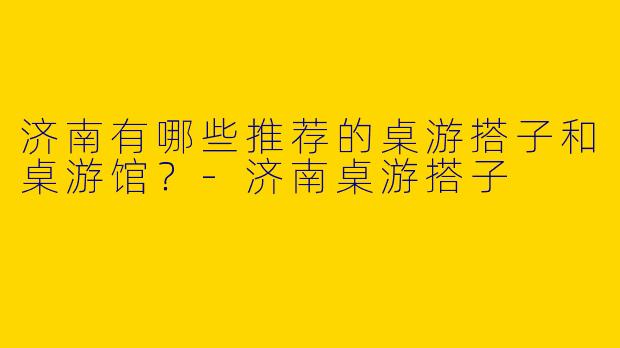 济南有哪些推荐的桌游搭子和桌游馆？