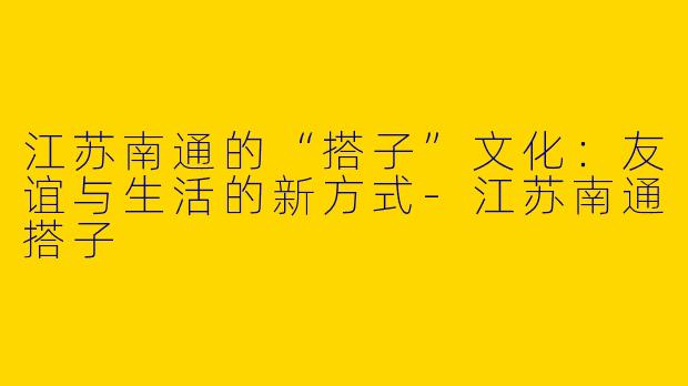 江苏南通的“搭子”文化：友谊与生活的新方式-江苏南通搭子