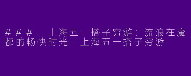 ### 上海五一搭子穷游：流浪在魔都的畅快时光-上海五一搭子穷游