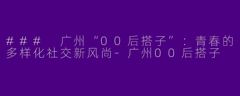 ### 广州“00后搭子”：青春的多样化社交新风尚-广州00后搭子
