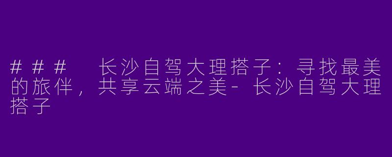 ### 长沙自驾大理搭子：寻找最美的旅伴，共享云端之美-长沙自驾大理搭子