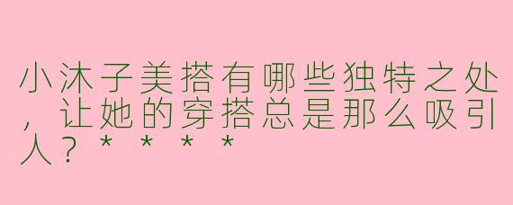 小沐子美搭有哪些独特之处，让她的穿搭总是那么吸引人？****