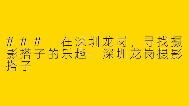 ### 在深圳龙岗，寻找摄影搭子的乐趣-深圳龙岗摄影搭子
