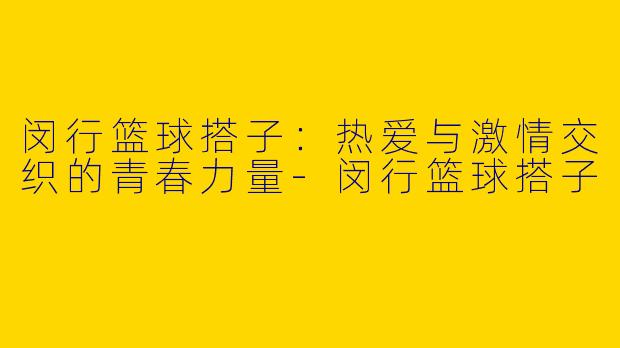 闵行篮球搭子：热爱与激情交织的青春力量-闵行篮球搭子