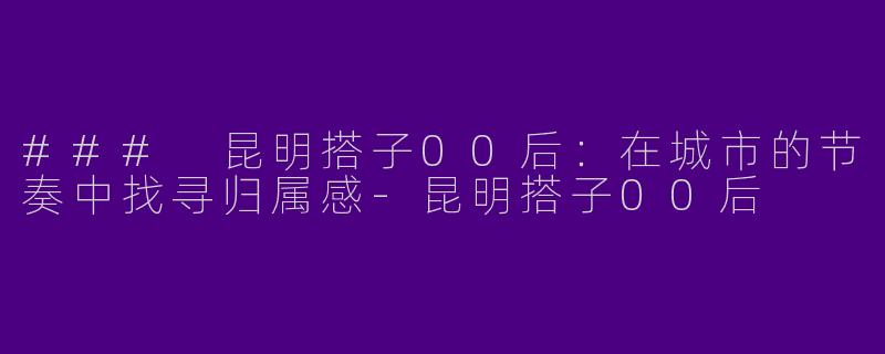 ### 昆明搭子00后：在城市的节奏中找寻归属感-昆明搭子00后