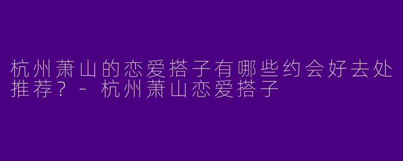 杭州萧山的恋爱搭子有哪些约会好去处推荐？