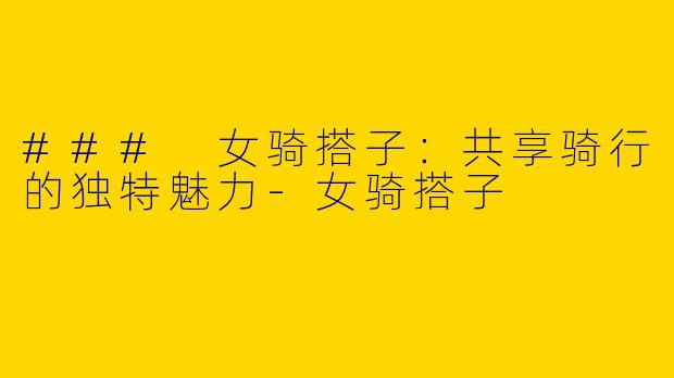 ### 女骑搭子：共享骑行的独特魅力-女骑搭子