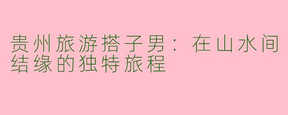 贵州旅游搭子男：在山水间结缘的独特旅程