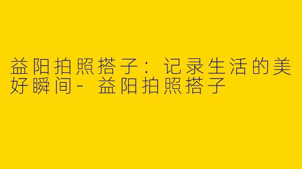 益阳拍照搭子：记录生活的美好瞬间-益阳拍照搭子