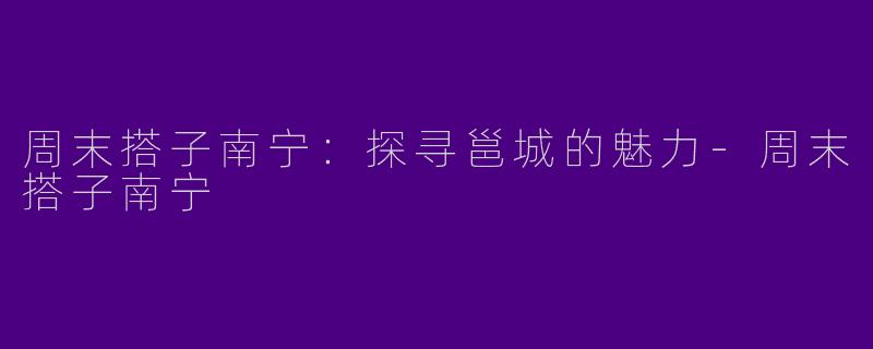 周末搭子南宁：探寻邕城的魅力